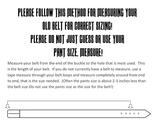 Belt Sizing Instructions: Measure your belt from end of buckle to the hole mostly used. This is your belt size. If you do not have a belt to measure, use a tape measure through your belt loops and measure completely around to meeting point; this is your belt size. BE AWARE pant size and belt size are not equal. Name belts are customized, therefore, NON Returnable. Be very sure of your size. We create each belt to have 7 holes at 1 inch apart. Your chosen size will be the center hole.